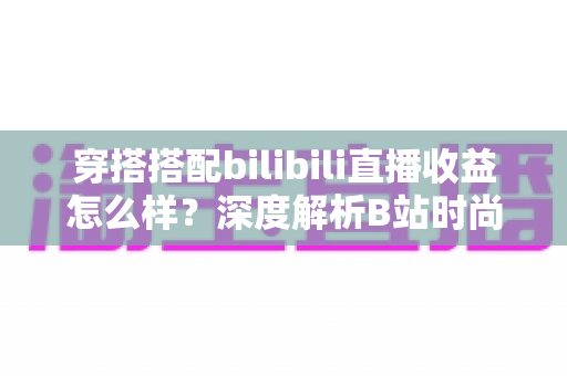 穿搭搭配bilibili直播收益怎么样?深度解析B站时尚主播的收入构成与赚钱潜力 穿搭搭配bilibili直播收益怎么样?深度解析B站时尚主播的收入构成与赚钱潜力