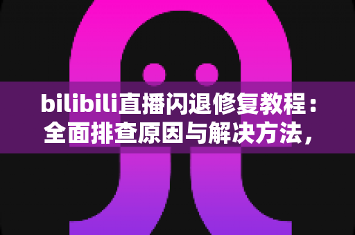 bilibili直播闪退修复教程：全面排查原因与解决方法，告别看直播频繁闪退的烦恼
