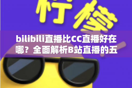bilibili直播比CC直播好在哪？全面解析B站直播的五大核心优势与选择指南