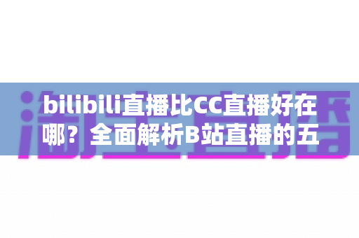 bilibili直播比CC直播好在哪？全面解析B站直播的五大核心优势与选择指南