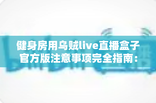 健身房用乌贼live直播盒子官方版注意事项完全指南：合规开播、稳定运营、少走弯路