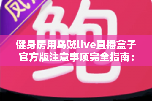 健身房用乌贼live直播盒子官方版注意事项完全指南：合规开播、稳定运营、少走弯路