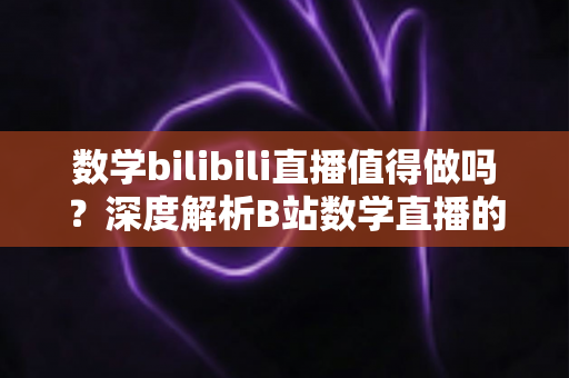 数学bilibili直播值得做吗?深度解析B站数学直播的价值、挑战与变现前景 数学bilibili直播值得做吗?深度解析B站数学直播的价值、挑战与变现前景