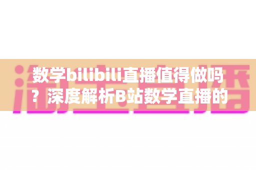 数学bilibili直播值得做吗?深度解析B站数学直播的价值、挑战与变现前景 数学bilibili直播值得做吗?深度解析B站数学直播的价值、挑战与变现前景