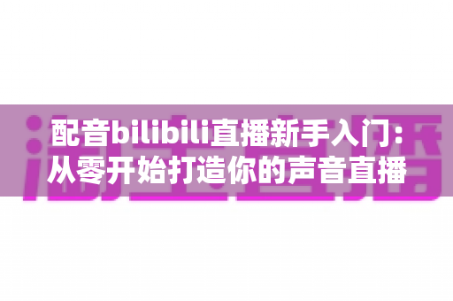 配音bilibili直播新手入门：从零开始打造你的声音直播间全攻略