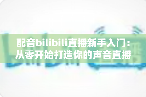 配音bilibili直播新手入门：从零开始打造你的声音直播间全攻略