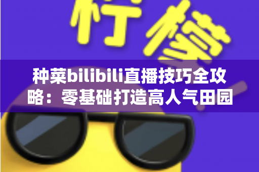 种菜bilibili直播技巧全攻略：零基础打造高人气田园直播间的实战秘籍