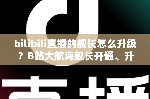bilibili直播的舰长怎么升级？B站大航海舰长开通、升级与权益全解析