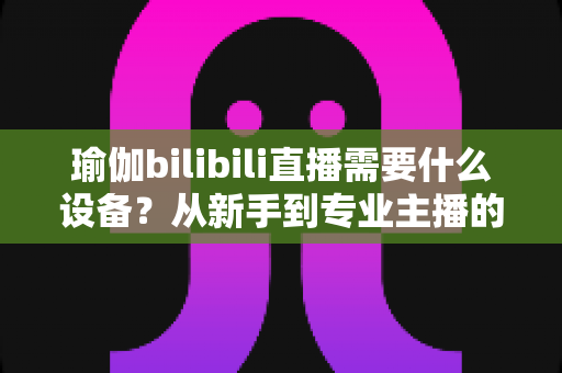 瑜伽bilibili直播需要什么设备?从新手到专业主播的完整设备清单与配置指南 瑜伽bilibili直播需要什么设备?从新手到专业主播的完整设备清单与配置指南