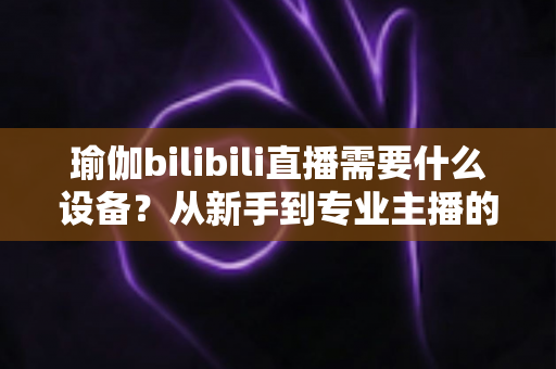 瑜伽bilibili直播需要什么设备?从新手到专业主播的完整设备清单与配置指南 瑜伽bilibili直播需要什么设备?从新手到专业主播的完整设备清单与配置指南