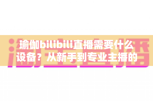 瑜伽bilibili直播需要什么设备?从新手到专业主播的完整设备清单与配置指南 瑜伽bilibili直播需要什么设备?从新手到专业主播的完整设备清单与配置指南