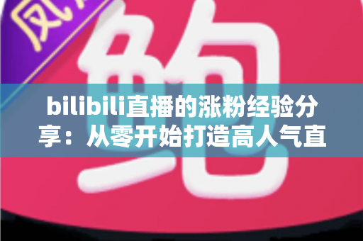 bilibili直播的涨粉经验分享：从零开始打造高人气直播间的实战指南