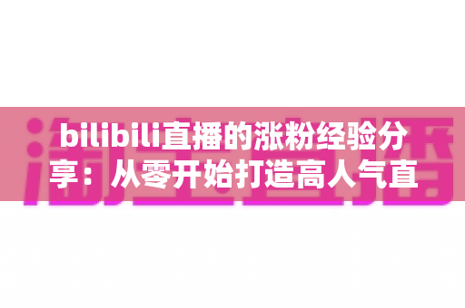 bilibili直播的涨粉经验分享：从零开始打造高人气直播间的实战指南