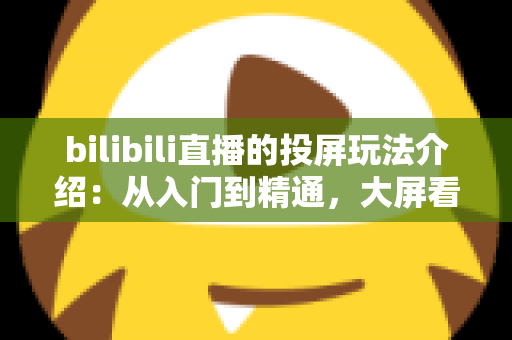 bilibili直播的投屏玩法介绍:从入门到精通,大屏看直播全攻略 bilibili直播的投屏玩法介绍:从入门到精通,大屏看直播全攻略