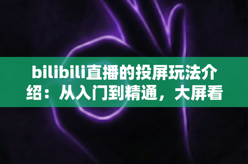 bilibili直播的投屏玩法介绍:从入门到精通,大屏看直播全攻略 bilibili直播的投屏玩法介绍:从入门到精通,大屏看直播全攻略