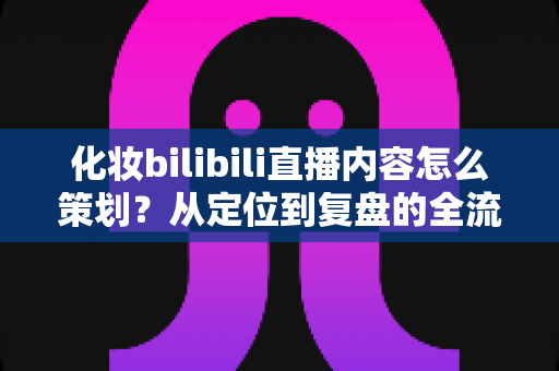 化妆bilibili直播内容怎么策划?从定位到复盘的全流程实战指南 化妆bilibili直播内容怎么策划?从定位到复盘的全流程实战指南