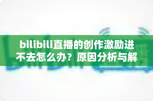 bilibili直播的创作激励进不去怎么办?原因分析与解决方法全攻略,助你顺利开启创作者收益之旅 bilibili直播的创作激励进不去怎么办?原因分析与解决方法全攻略,助你顺利开启创作者收益之旅