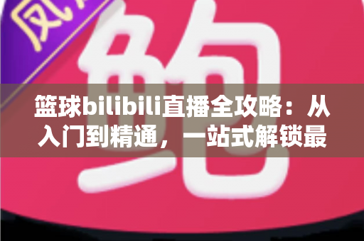 篮球bilibili直播全攻略:从入门到精通,一站式解锁最佳观赛体验 篮球bilibili直播全攻略:从入门到精通,一站式解锁最佳观赛体验