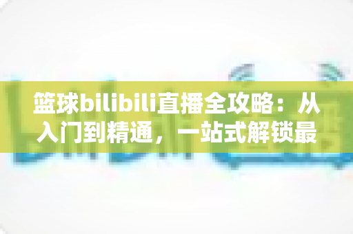 篮球bilibili直播全攻略:从入门到精通,一站式解锁最佳观赛体验 篮球bilibili直播全攻略:从入门到精通,一站式解锁最佳观赛体验