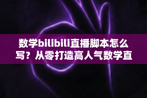 数学bilibili直播脚本怎么写？从零打造高人气数学直播课堂的完整指南