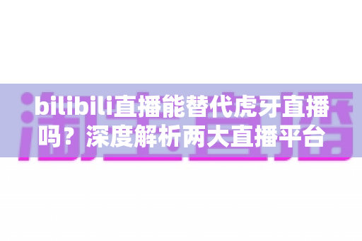 bilibili直播能替代虎牙直播吗?深度解析两大直播平台的竞争格局与未来走向 bilibili直播能替代虎牙直播吗?深度解析两大直播平台的竞争格局与未来走向