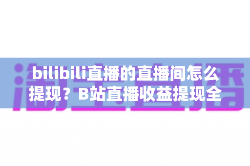 bilibili直播的直播间怎么提现？B站直播收益提现全流程与避坑指南