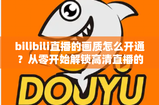 bilibili直播的画质怎么开通？从零开始解锁高清直播的完整攻略