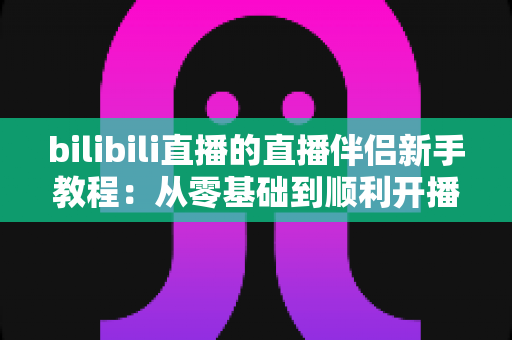 bilibili直播的直播伴侣新手教程：从零基础到顺利开播的完整指南