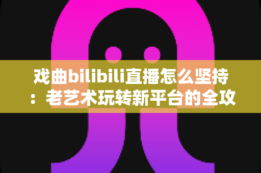 戏曲bilibili直播怎么坚持：老艺术玩转新平台的全攻略，从冷启动到稳定涨粉的实战指南