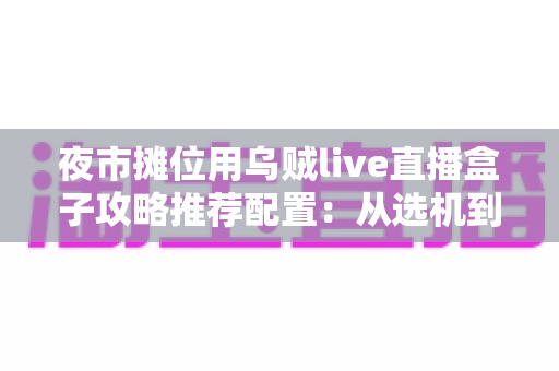 夜市摊位用乌贼live直播盒子攻略推荐配置：从选机到开播的一站式实战指南