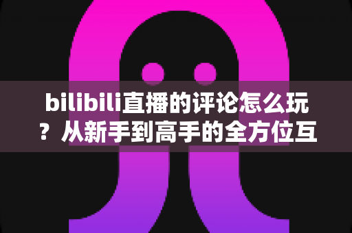 bilibili直播的评论怎么玩？从新手到高手的全方位互动攻略，解锁B站直播间评论的正确打开方式