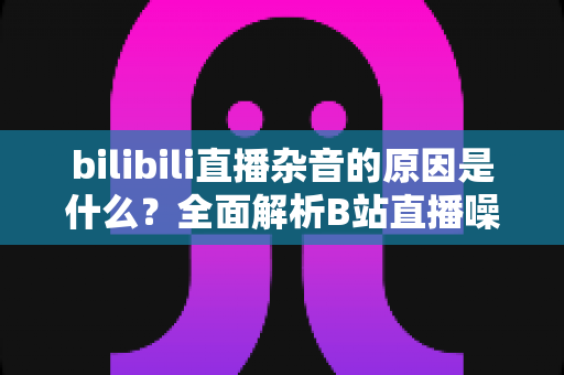bilibili直播杂音的原因是什么？全面解析B站直播噪音来源与实用解决方案