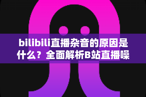bilibili直播杂音的原因是什么？全面解析B站直播噪音来源与实用解决方案