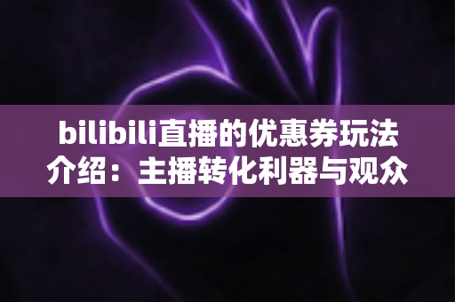 bilibili直播的优惠券玩法介绍：主播转化利器与观众省钱攻略一站式指南