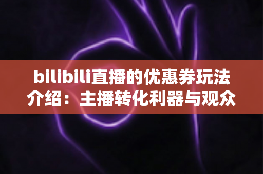 bilibili直播的优惠券玩法介绍：主播转化利器与观众省钱攻略一站式指南