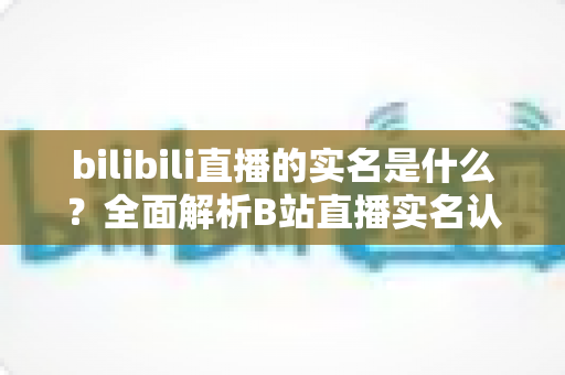 bilibili直播的实名是什么?全面解析B站直播实名认证流程、材料与常见问题 bilibili直播的实名是什么?全面解析B站直播实名认证流程、材料与常见问题