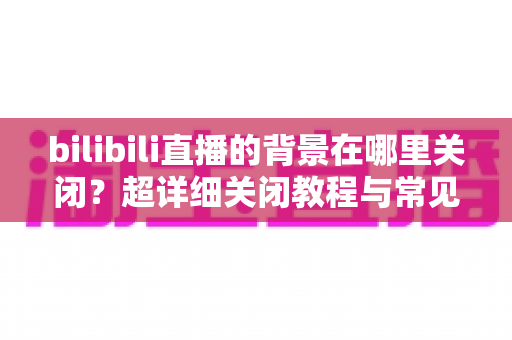 bilibili直播的背景在哪里关闭?超详细关闭教程与常见问题全解析 bilibili直播的背景在哪里关闭?超详细关闭教程与常见问题全解析