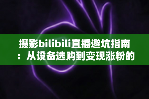 摄影bilibili直播避坑指南：从设备选购到变现涨粉的全方位新手攻略