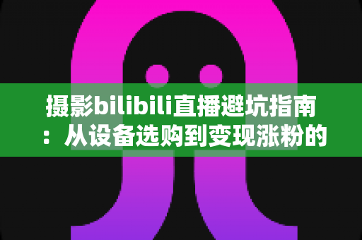 摄影bilibili直播避坑指南：从设备选购到变现涨粉的全方位新手攻略