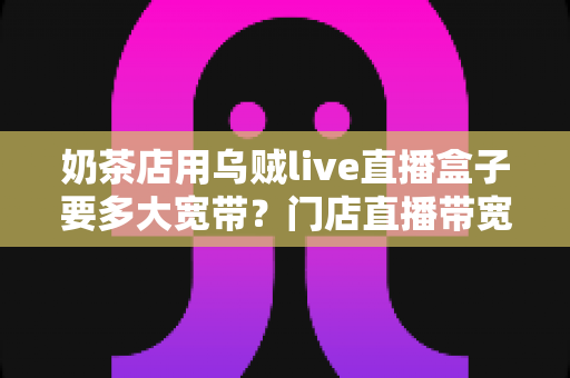 奶茶店用乌贼live直播盒子要多大宽带？门店直播带宽配置全解析