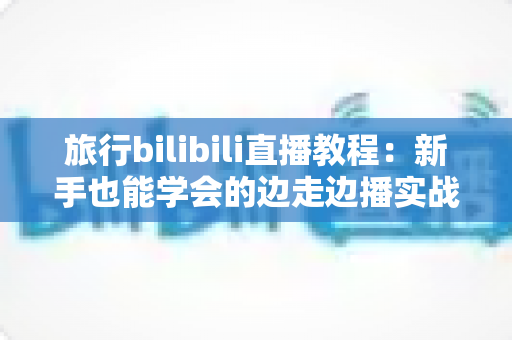 旅行bilibili直播教程:新手也能学会的边走边播实战指南 旅行bilibili直播教程:新手也能学会的边走边播实战指南