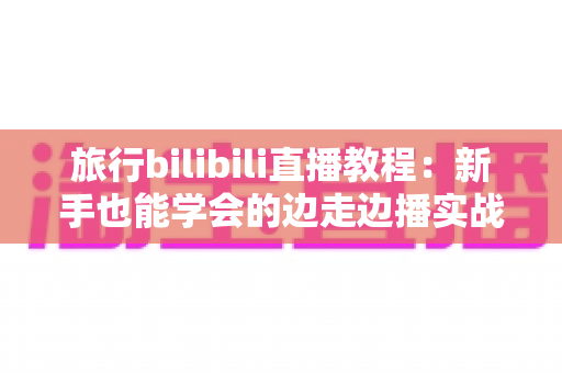 旅行bilibili直播教程:新手也能学会的边走边播实战指南 旅行bilibili直播教程:新手也能学会的边走边播实战指南