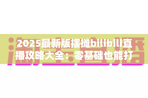 2025最新版摆摊bilibili直播攻略大全:零基础也能打造高人气摆摊直播间 2025最新版摆摊bilibili直播攻略大全:零基础也能打造高人气摆摊直播间