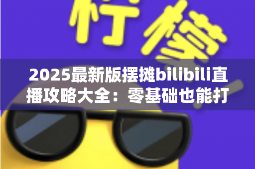 2025最新版摆摊bilibili直播攻略大全:零基础也能打造高人气摆摊直播间 2025最新版摆摊bilibili直播攻略大全:零基础也能打造高人气摆摊直播间