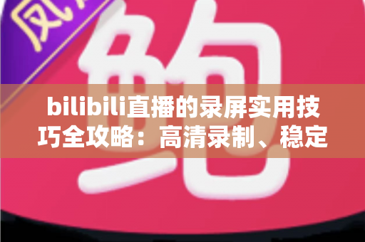 bilibili直播的录屏实用技巧全攻略:高清录制、稳定保存与高效整理一站式指南 bilibili直播的录屏实用技巧全攻略:高清录制、稳定保存与高效整理一站式指南
