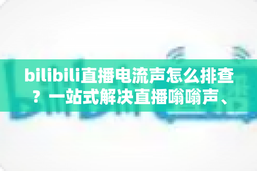 bilibili直播电流声怎么排查?一站式解决直播嗡嗡声、底噪与杂音的完整实用指南 bilibili直播电流声怎么排查?一站式解决直播嗡嗡声、底噪与杂音的完整实用指南