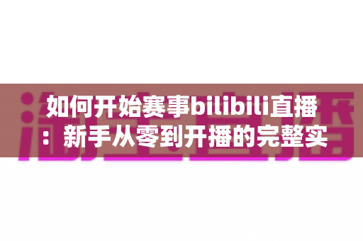 如何开始赛事bilibili直播：新手从零到开播的完整实战指南