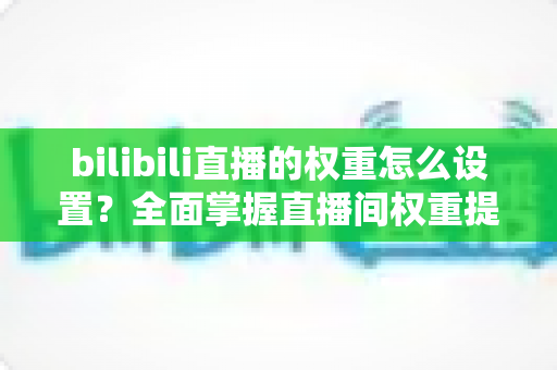 bilibili直播的权重怎么设置?全面掌握直播间权重提升技巧与实战攻略 bilibili直播的权重怎么设置?全面掌握直播间权重提升技巧与实战攻略