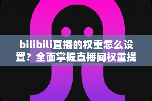 bilibili直播的权重怎么设置?全面掌握直播间权重提升技巧与实战攻略 bilibili直播的权重怎么设置?全面掌握直播间权重提升技巧与实战攻略