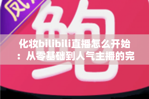化妆bilibili直播怎么开始:从零基础到人气主播的完整实战指南 化妆bilibili直播怎么开始:从零基础到人气主播的完整实战指南